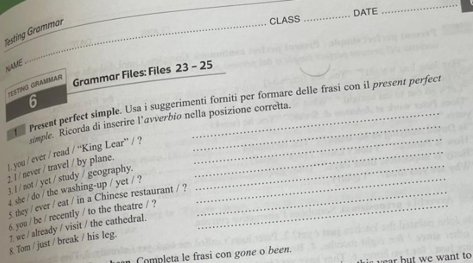 CLASS _DATE 
_ 
Testing Grammar 
_ 
NAME 
TESTING GRAMMAR 
Grammar Files: Files 23 - 25 
6 
_ 
Present perfect simple. Usa i suggerimenti forniti per formare delle frasi con il present perfect 
simple. Ricorda di inserire l’avverbio nella posizione corretta. 
1. you / ever / read / “King Lear” / ?_ 
2. l / never / travel / by plane._ 
3. l / not / yet / study / geography. 
4. she / do / the washing-up / yet / ?__ 
5. they / ever / eat / in a Chinese restaurant / ? 
6. you / be / recently / to the theatre / ?_ 
7. we / already / visit / the cathedral. 
8. Tom / just / break / his leg. 
Completa le frasi con gone o been. 
ar but we want to