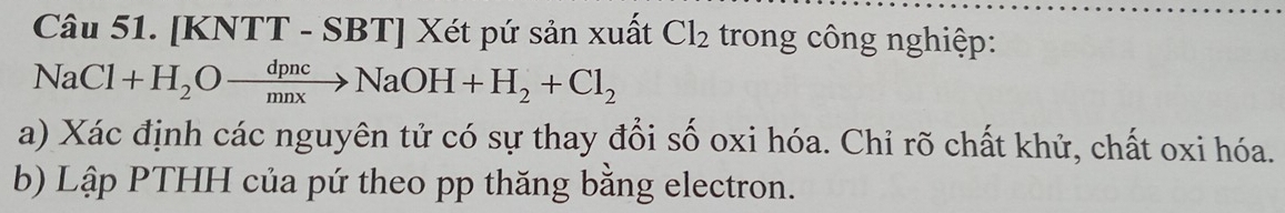 [KNTT - SBT] Xét pứ sản xuất Cl_2 trong công nghiệp:
NaCl+H_2Oxrightarrow dpncNaOH+H_2+Cl_2
a) Xác định các nguyên tử có sự thay đổi số oxi hóa. Chỉ rõ chất khử, chất oxi hóa. 
b) Lập PTHH của pứ theo pp thăng bằng electron.