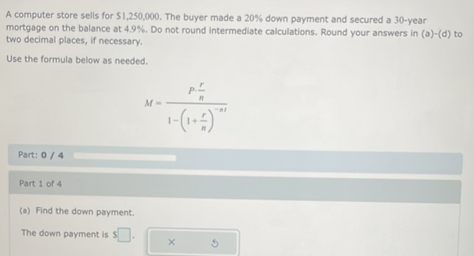 A computer store sells for $1,250,000. The buyer made a 20% down payment and secured a 30-year
mortgage on the balance at 4.9%. Do not round intermediate calculations. Round your answers in (a)-(d) to 
two decimal places, if necessary. 
Use the formula below as needed.
M=frac P r/n 1-(1+ r/n )^-nt
Part: 0 / 4 
Part 1 of 4 
(a) Find the down payment. 
The down payment is s □ 
× 5