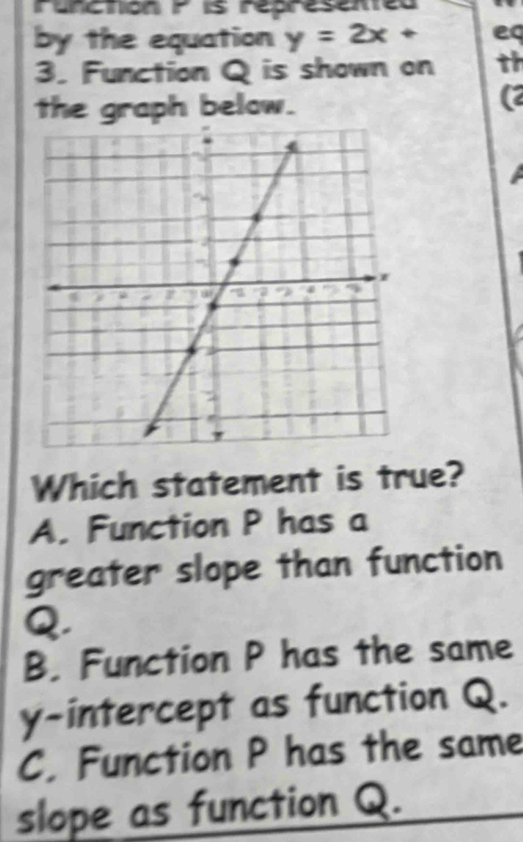 runcton F is represemed
by the equation y=2x+ eq
3. Function Q is shown on th
the graph below.
(2
Which statement is true?
A. Function P has a
greater slope than function
Q.
B. Function P has the same
y-intercept as function Q.
C. Function P has the same
slope as function Q.