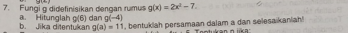 g(2)
7. Fungi g didefinisikan dengan rumus g(x)=2x^2-7. 
a. Hitunglah g(6) dan g(-4)
b. Jika ditentukan g(a)=11 , bentuklah persamaan dalam a dan selesaikanlah! 
Tentukan n jika: