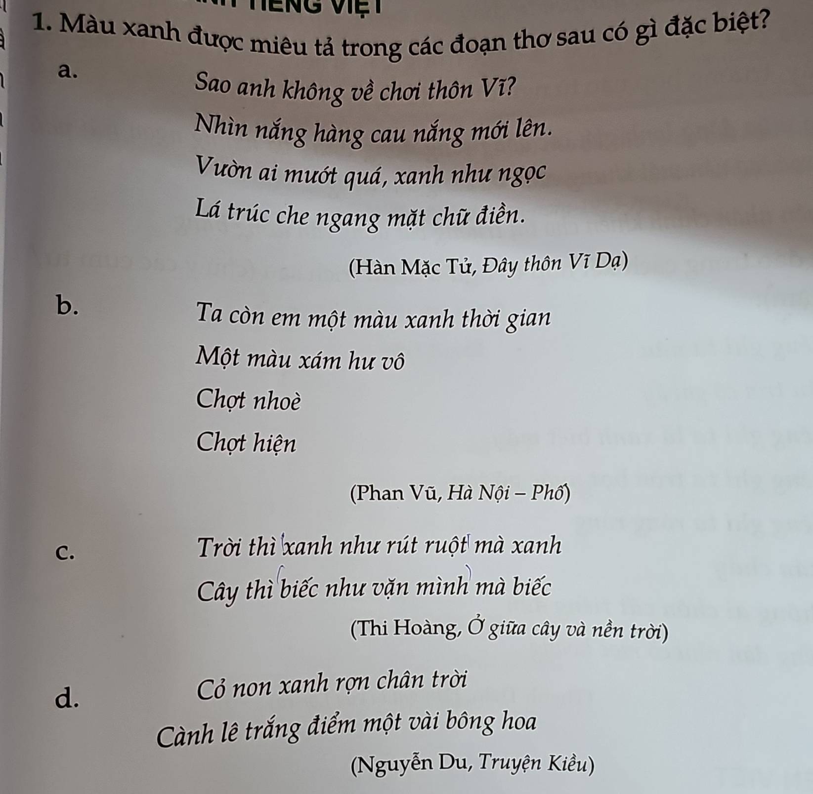 Màu xanh được miêu tả trong các đoạn thơ sau có gì đặc biệt?
a.
Sao anh không về chơi thôn Vĩ?
Nhìn nắng hàng cau nắng mới lên.
Vườn ai mướt quá, xanh như ngọc
Lá trúc che ngang mặt chữ điền.
(Hàn Mặc Tử, Đây thôn Vĩ Dạ)
b.
Ta còn em một màu xanh thời gian
Một màu xám hư vô
Chợt nhoè
Chọt hiện
(Phan Vũ, Hà Nội - Phố)
C.
Trời thì xanh như rút ruột mà xanh
Cây thì biếc như vặn mình mà biếc
(Thi Hoàng, Ở giữa cây và nền trời)
d.
Cỏ non xanh rợn chân trời
Cành lê trắng điểm một vài bông hoa
(Nguyễn Du, Truyện Kiều)