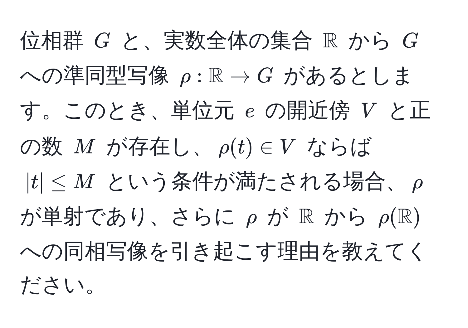 位相群 ( G ) と、実数全体の集合 ( mathbbR ) から ( G ) への準同型写像 ( rho: mathbbR to G ) があるとします。このとき、単位元 ( e ) の開近傍 ( V ) と正の数 ( M ) が存在し、(rho(t) ∈ V) ならば (|t| ≤ M) という条件が満たされる場合、( rho ) が単射であり、さらに ( rho ) が ( mathbbR ) から ( rho(mathbbR) ) への同相写像を引き起こす理由を教えてください。