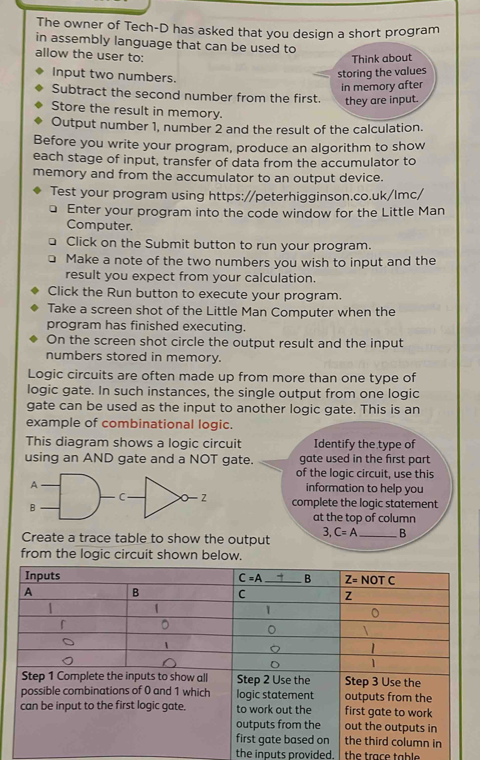 The owner of Tech-D has asked that you design a short program
in assembly language that can be used to
allow the user to:
Think about
Input two numbers.
storing the values
in memory after
Subtract the second number from the first. they are input.
Store the result in memory.
Output number 1, number 2 and the result of the calculation.
Before you write your program, produce an algorithm to show
each stage of input, transfer of data from the accumulator to
memory and from the accumulator to an output device.
Test your program using https://peterhigginson.co.uk/lmc/
Enter your program into the code window for the Little Man
Computer.
Click on the Submit button to run your program.
Make a note of the two numbers you wish to input and the
result you expect from your calculation.
Click the Run button to execute your program.
Take a screen shot of the Little Man Computer when the
program has finished executing.
On the screen shot circle the output result and the input
numbers stored in memory.
Logic circuits are often made up from more than one type of
logic gate. In such instances, the single output from one logic
gate can be used as the input to another logic gate. This is an
example of combinational logic.
This diagram shows a logic circuit Identify the type of
using an AND gate and a NOT gate. gate used in the first part
of the logic circuit, use this
information to help you
complete the logic statement
at the top of column
Create a trace table to show the output
3, C=A _B
from the logic circuit shown below.
the inputs provided. the trace table