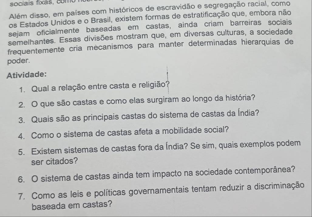 sociais fixas, como 
Além disso, em países com históricos de escravidão e segregação racial, como 
os Estados Unidos e o Brasil, existem formas de estratificação que, embora não 
sejam oficialmente baseadas em castas, ainda criam barreiras sociais 
semelhantes. Essas divisões mostram que, em diversas culturas, a sociedade 
frequentemente cria mecanismos para manter determinadas hierarquias de 
poder. 
Atividade: 
1. Qual a relação entre casta e religião? 
2. O que são castas e como elas surgiram ao longo da história? 
3. Quais são as principais castas do sistema de castas da Índia? 
4. Como o sistema de castas afeta a mobilidade social? 
5. Existem sistemas de castas fora da Índia? Se sim, quais exemplos podem 
ser citados? 
6. O sistema de castas ainda tem impacto na sociedade contemporânea? 
7. Como as leis e políticas governamentais tentam reduzir a discriminação 
baseada em castas?