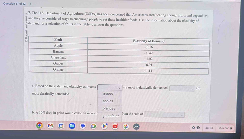 The U.S. Department of Agriculture (USDA) has been concerned that Americans aren't eating enough fruits and vegetables, 
and they’ve considered ways to encourage people to eat these healthier foods. Use the information about the elasticity of 
demand for a selection of fruits in the table to answer the questions. 
5 
a. Based on these demand elasticity estimates, are most inelastically demanded. are 
most elastically demanded. grapes 
apples 
oranges 
b. A 10% drop in price would cause an increas grapefruits from the sale of 
Jul 13 6:35