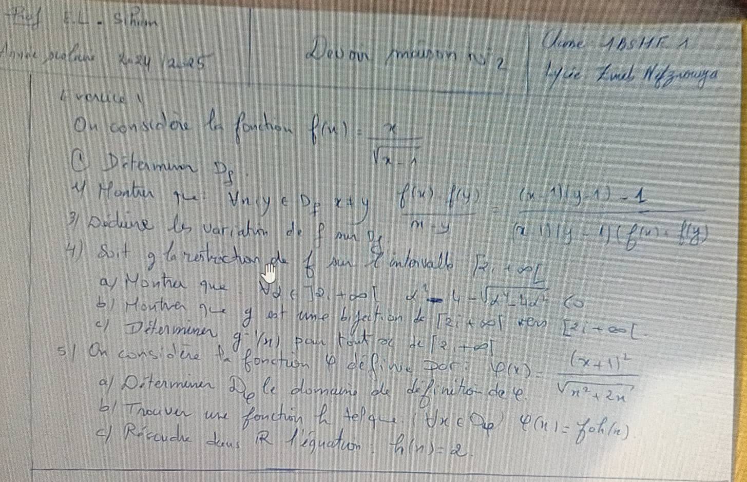 thaf LL. sihom 
Came 1BSHF. A 
Annor proluw Xnxy lazd5 
Deaon manon is? 
lycie kuob Nt ouga 
I vercice l 
Ou conscolene ta Panchion f(x)= x/sqrt(x-1) 
C Ditermumn P8 
y Hontn Thi Vnye PP x!= y  (f(x)-f(y))/m-y = ((x-4)(y-1)-1)/(x-1)(y-4)(f(x)+f(y) 
31 Dodine is variatun do fon P 
4 ) sort g to wshictuon he t ow onlentable [2,+∈fty [
a Monha que. Nd( ]2_1+∈fty | x^2-4-sqrt(alpha^4-4alpha^2) (o 
bi Houwe aue g oot ame bifection [2i+∈fty ] ver [21+∈fty [. 
() Ditermine g^(-1)(x) pou lou x dc[2,+∈fty ]
51 On considue to fanction P define por varphi (x)=frac (x+1)^2sqrt(x^2+2x)
a1 Ditenmmn Dele downcume de do Binches 
b1 Tnouve une fouchin a Helgu txep varphi (x)=foh(x)
() Resouche dous Rliquation h(n)=2