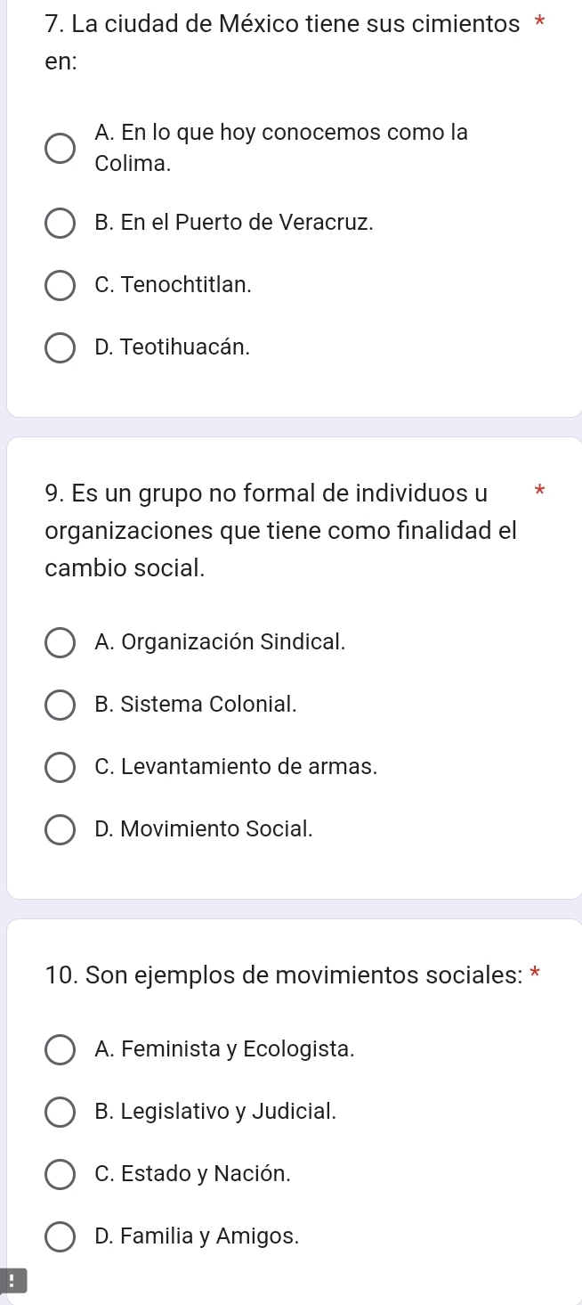 La ciudad de México tiene sus cimientos *
en:
A. En lo que hoy conocemos como la
Colima.
B. En el Puerto de Veracruz.
C. Tenochtitlan.
D. Teotihuacán.
9. Es un grupo no formal de individuos u *
organizaciones que tiene como finalidad el
cambio social.
A. Organización Sindical.
B. Sistema Colonial.
C. Levantamiento de armas.
D. Movimiento Social.
10. Son ejemplos de movimientos sociales: *
A. Feminista y Ecologista.
B. Legislativo y Judicial.
C. Estado y Nación.
D. Familia y Amigos.
!