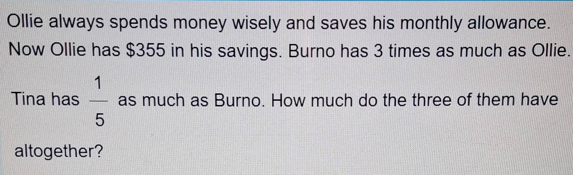 Ollie always spends money wisely and saves his monthly allowance. 
Now Ollie has $355 in his savings. Burno has 3 times as much as Ollie. 
Tina has  1/5  as much as Burno. How much do the three of them have 
altogether?