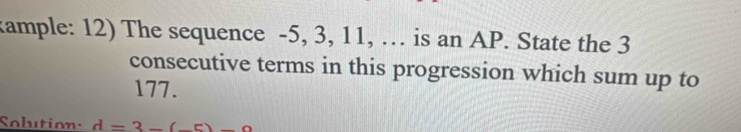 kample: 12) The sequence -5, 3, 11, … is an AP. State the 3
consecutive terms in this progression which sum up to
177. 
Solution: d=3-(-5)-