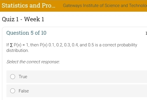 Statistics and Pro... Gateways Institute of Science and Technolo
Quiz 1 - Week 1
Question 5 of 10 1 
If sumlimits P(x)=1 , then P(x)0.1,0.2, 0.3,0.4, , and 0.5 is a correct probability
distribution.
Select the correct response:
True
False