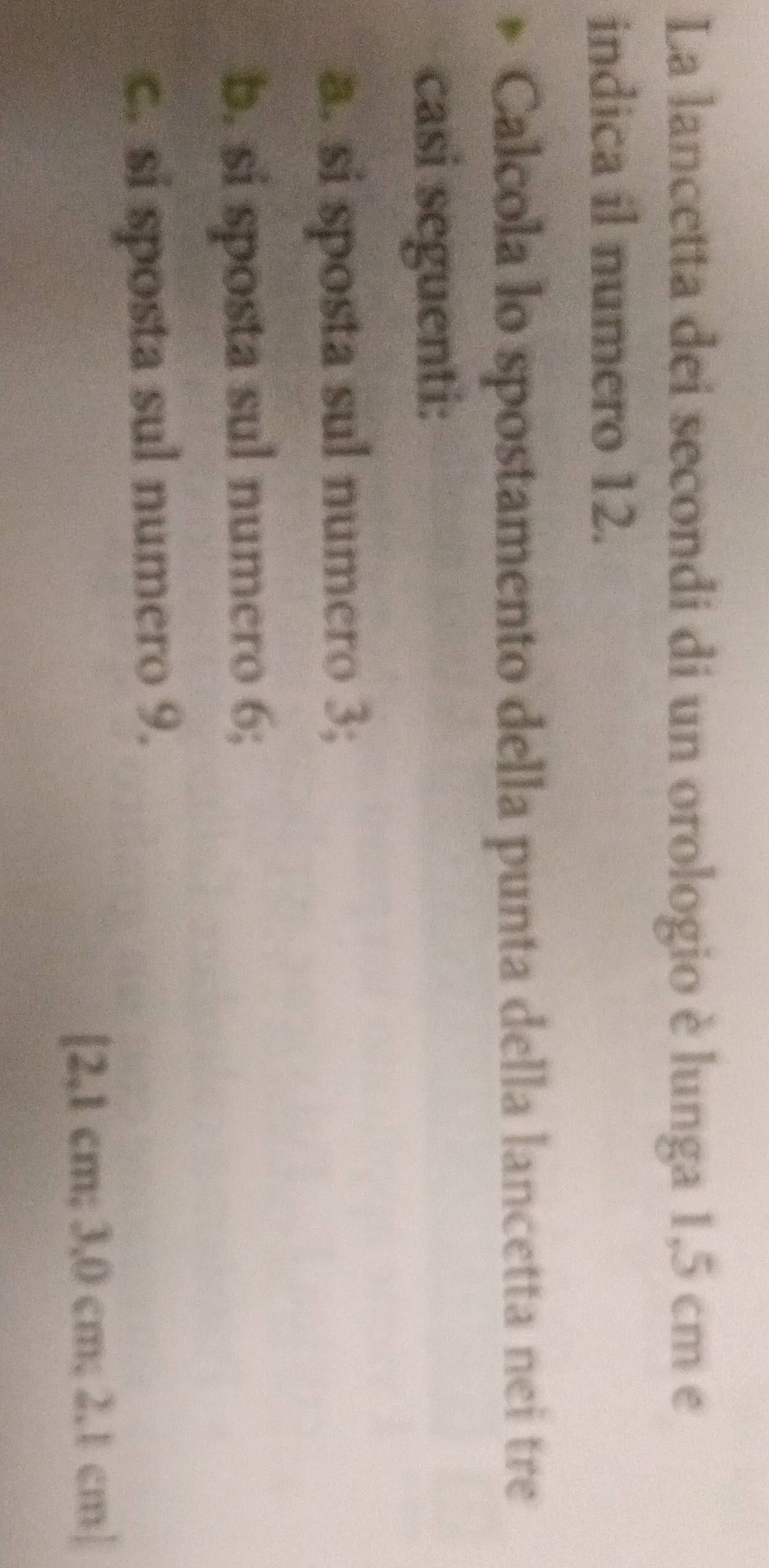 La lancetta dei secondi di un orologio è lunga 1,5 cm e 
indica il numero 12. 
Calcola lo spostamento della punta della lancetta nei tre 
casi seguenti: 
a. si sposta sul numero 3; 
b. si sposta sul numero 6; 
c. si sposta sul numero 9. 
[ 2,1 cm; 3,0 cm; 2.1 cm|