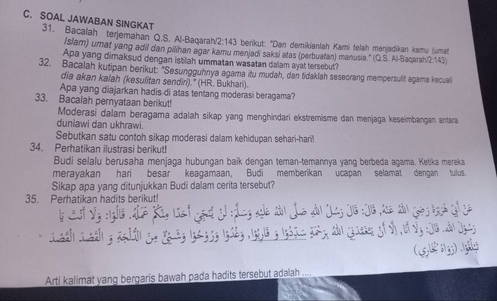 SOAL JAWABAN SINGKAT
31. Bacalah terjemahan Q.S. Al-Baqarah 2:143 berikut: "Dan demikianlah Kami telah menjadikan kamu (umat
Islam) umat yang adil dan pilihan agar kamu menjadi saksi atas (perbuatan) manusia." (Q.S. Al-Baqarah 2:143)
Apa yang dimaksud dengan istilah ummatan wasatan dalam ayat tersebut?
32. Bacalah kutipan berikut: "Sesungguhnya agama itu mudah, dan tidaklah seseorang mempersulit agama kecuali
dia akan kalah (kesulitan sendiri).” (HR. Bukhari).
Apa yang diajarkan hadis di atas tentang moderasi beragama?
33. Bacalah pernyataan berikut!
Moderasi dalam beragama adalah sikap yang menghindari ekstremisme dan menjaga keseimbangan antara
duniawi dan ukhrawi.
Sebutkan satu contoh sikap moderasi dalam kehidupan sehari-hari!
34. Perhatikan ilustrasi berikut!
Budi selalu berusaha menjaga hubungan baik dengan teman-temannya yang berbeda agama. Ketika mereka
merayakan hari besar keagamaan, Budi memberikan ucapan selamat dengan tulus.
Sikap apa yang ditunjukkan Budi dalam cerita tersebut?
35. Perhatikan hadits berikut!
b Ef Vg :1gie .ALz Ki, lef gest j:Áng agl al jue du Jag JG :J6 ase an ès brsh of se
I&e|I&e| ; agdi| S. &á; 1;2 33; 1g12; , 1;91& ; 1;3I= 2&; &b| Jiese of v bf Vg :J1&.ab| Joi;
(5B 13) 
Arti kalimat yang bergaris bawah pada hadits tersebut adalah