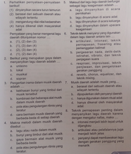 Perhatikan pernyataan-pernyataan 5. Maksud dari lagu-lagu daerah berfungsi
berikut! sebagai lagu keagamaan adalah ....
(1) dinyanyikan secara turun temurun a. lagu dinyanyikan di acara
(2) berasal dari sebuah daerah atau pernikahan
wilayah tertentu b. lagu dinyanyikan di acara adat
(3) mengandung nilai-nilai kedaerahan c. lagu dinyanyikan di acara keluarga
(4) hanya dikenal oleh masyarakat d. lagu dinyanyikan dalam upacara
adat keagamaan
Pernyataan yang benar mengenai lagu 6. Teknik-teknik menyanyi yang digunakan
daerah ditunjukkan nomor .... dalam lagu daerah antara lain ....
a. (1), (2) dan (3) a. artikulasi, intonasi， teknik
b. (1), (3) dan (4) pernapasan, frasering atau
c. (2), (3) dan (4) pemenggalan kalimat
d. (1), (2) dan (4) b. pergeseran nada, detik-detik
2. Berikut yang merupakan gaya dalam istirahat, vibrato, dan teknik
menyanyikan lagu daerah adalah .... penjagaan suara
a. unisono c. respirasi, improvisasi, teknik
b. lokal penjiwaan, dan pengelolaan
gerakan panggung
c. musikal d. reverb, chorus, equalizer, dan
d. sopran teknik mixing.
3. Pengertian irama dalam musik daerah 7. Musik daerah adalah musik yang....
adalah .... a. berasal dari sebuah daerah atau
a. kekhasan bunyi yang timbul dari wilayah tertentu
musik tersebut b. dipopulerkan oleh penyanyi daerah
b. kombinasi dari beberapa alat musik c. hanya digunakan dalam ritual adat
dalam musik daerah d. hanya dikenal oleh masyarakat
c. pola atau pengulangan ritmis yang adat
teratur 8. Teknik pernapasan penting dalam
d. cara bermain musik daerah yang menyanyikan lagu daerah karena
berbeda-beda di setiap daerah dengan mengatur nafas, maka ....
4. Makna melodi dalam musik daerah a. intonasi menjadi lebih tepat untuk
disebut .... dijangkau
a. lagu atau nada dalam musik b. artikulasi atau pelafalannya juga
b. bunyi yang timbul dari alat musik menjadi lebih jelas
c. gaya bermain alat musik yang c. penyanyi dapat membawakan lagu
berbeda-beda dengan gerakan panggung yang
d. pola atau pengulangan ritmis yang menarik
teratur.