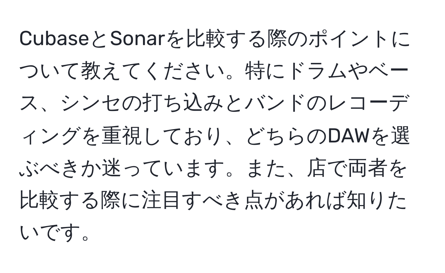 CubaseとSonarを比較する際のポイントについて教えてください。特にドラムやベース、シンセの打ち込みとバンドのレコーディングを重視しており、どちらのDAWを選ぶべきか迷っています。また、店で両者を比較する際に注目すべき点があれば知りたいです。