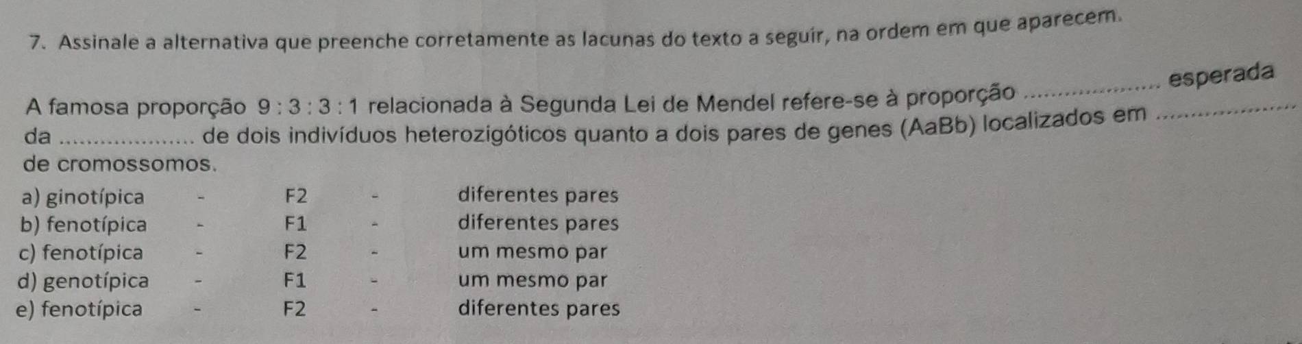 Assinale a alternativa que preenche corretamente as lacunas do texto a seguír, na ordem em que aparecem.
_esperada
_
A famosa proporção 9:3:3:1 relacionada à Segunda Lei de Mendel refere-se à proporção
da _de dois indivíduos heterozigóticos quanto a dois pares de genes (AaBb) localizados em
de cromossomos.
a) ginotípica F2 diferentes pares
b) fenotípica F1 diferentes pares
c) fenotípica F2 um mesmo par
d) genotípica F1 um mesmo par
e) fenotípica F2 diferentes pares