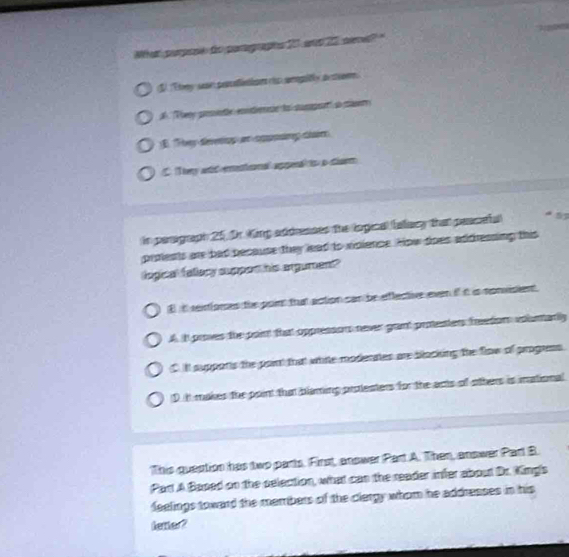 at parpose do paragraphs 20 ane 25, sn el ?
S Ttny sean prscefinion (s ampitly au tioe
A '''ery pne eondienain lal cumpn o m
1 They deeny on coposing dain
They ad eentrnal appenal ts p diarm
in perigraph 25, Dr. King addresses the logical (alacy that paacefal
prolents are had pecause they lead to violence. How soes addressing this
logical fallecy suppon his argument"
E it reinfores the point that action can be effective even if it is sonvisient
A it proves the paint that oppresson never grant protesters faetion voluntariy
lt supponts the paint that white modenates are blacking the flow of progress
D t makes the point that blaming protesters for the acts of others is inational
This question has two parts. First, answer Part A. Then, answer Part B.
Par A Based on the selection, what can the reader infer about Dr. King's
feelings toward the members of the clergy whom he addresses in his
fetter?