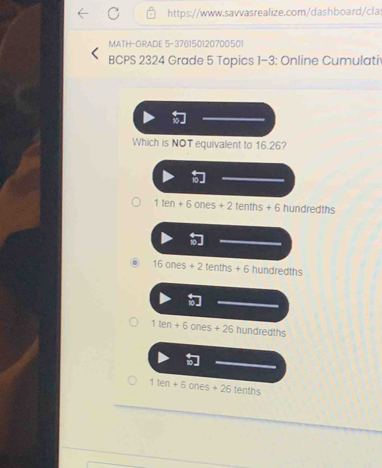 MATH-GRADE 5-376150120700501
BCPS 2324 Grade 5 Topics 1-3: Online Cumulati
Which is NOT equivalent to 16.26?
1ten+6ones+2tenths+6 hundredths
16ones+2tenths+6 hundredths
1ten+6ones+26hundredths
1ten+6ones+26tenths