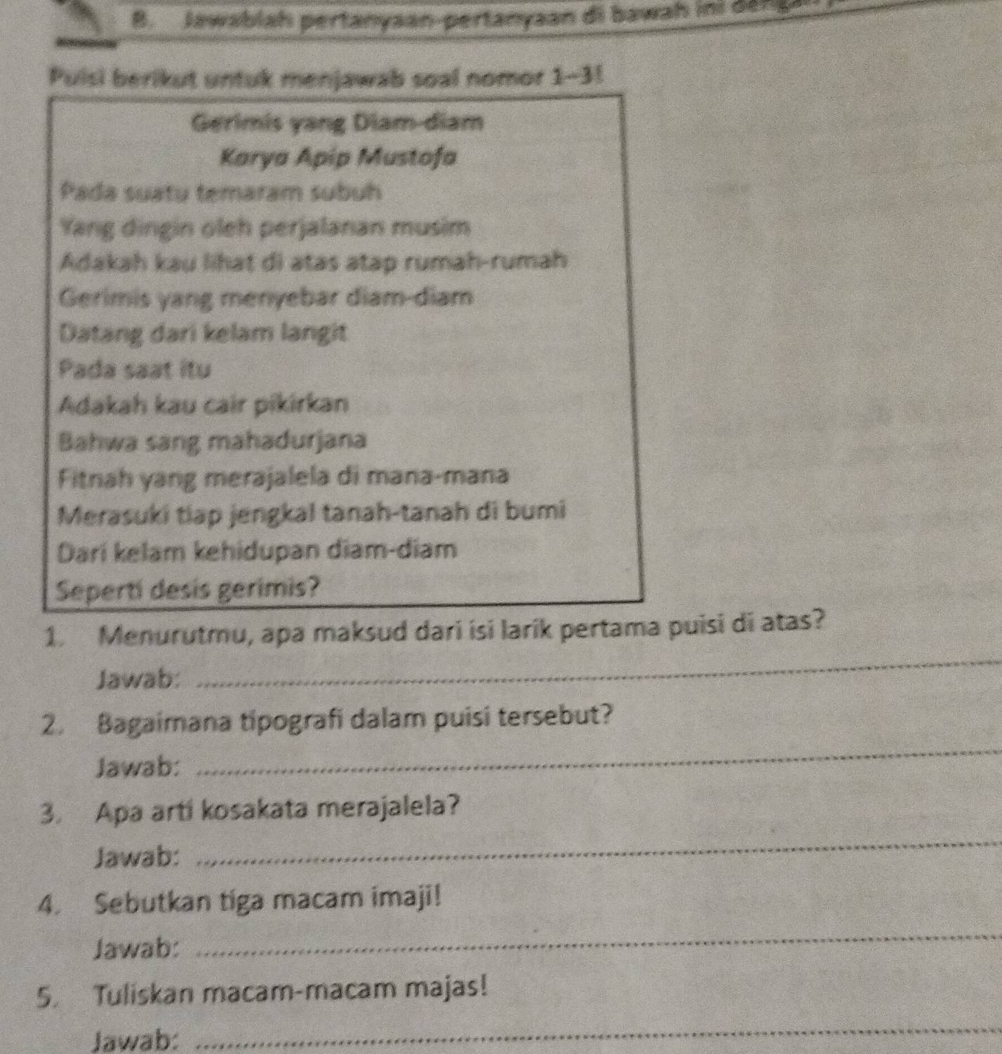 Jawablah pertanyaan-pertanyaan di bawah ini den a 
Puisi berikut untuk menjawab soal nomor 1-3! 
Gerimis yang Diam-diam 
Karya Apip Mustofa 
Pada suatu temaram subuh 
Yang dingin oleh perjalanan musim 
Adakah kau lihat di atas atap rumah-rumah 
Gerimis yang menyebar diam-diam 
Datang dari kelam langit 
Pada saat itu 
Adakah kau cair pikirkan 
Bahwa sang mahadurjana 
Fitnah yang merajalela di mana-mana 
Merasuki tiap jengkal tanah-tanah di bumi 
Dari kelam kehidupan diam-diam 
Seperti desis gerimis? 
1. Menurutmu, apa maksud dari isi larik pertama puisi di atas? 
Jawab: 
_ 
_ 
2. Bagaimana tipografi dalam puisi tersebut? 
Jawab: 
3. Apa arti kosakata merajalela? 
Jawab: 
_ 
4. Sebutkan tiga macam imaji! 
Jawab: 
_ 
5. Tuliskan macam-macam majas! 
Jawab: 
_