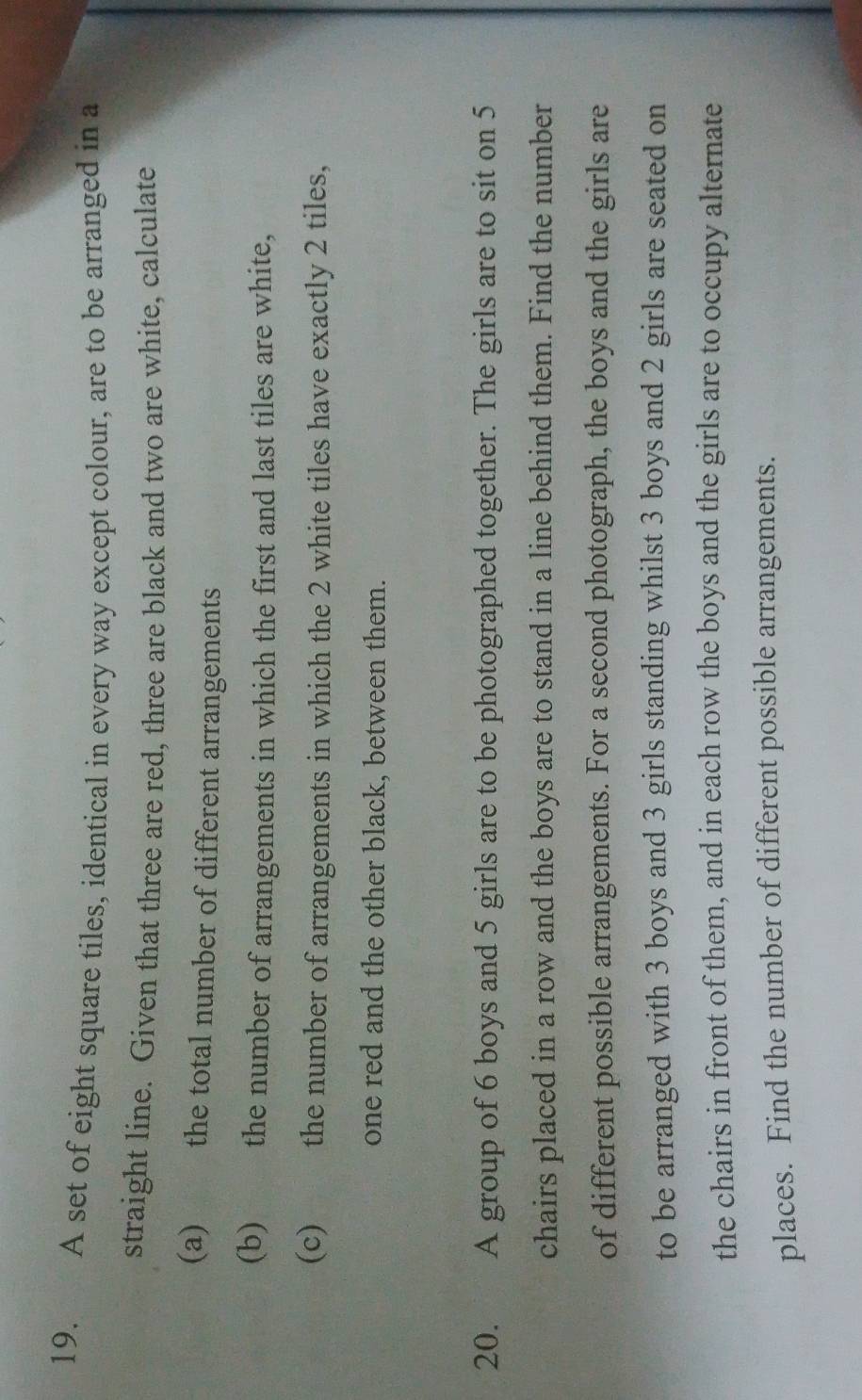 A set of eight square tiles, identical in every way except colour, are to be arranged in a 
straight line. Given that three are red, three are black and two are white, calculate 
(a) the total number of different arrangements 
(b) the number of arrangements in which the first and last tiles are white, 
(c) the number of arrangements in which the 2 white tiles have exactly 2 tiles, 
one red and the other black, between them. 
20. A group of 6 boys and 5 girls are to be photographed together. The girls are to sit on 5
chairs placed in a row and the boys are to stand in a line behind them. Find the number 
of different possible arrangements. For a second photograph, the boys and the girls are 
to be arranged with 3 boys and 3 girls standing whilst 3 boys and 2 girls are seated on 
the chairs in front of them, and in each row the boys and the girls are to occupy alternate 
places. Find the number of different possible arrangements.