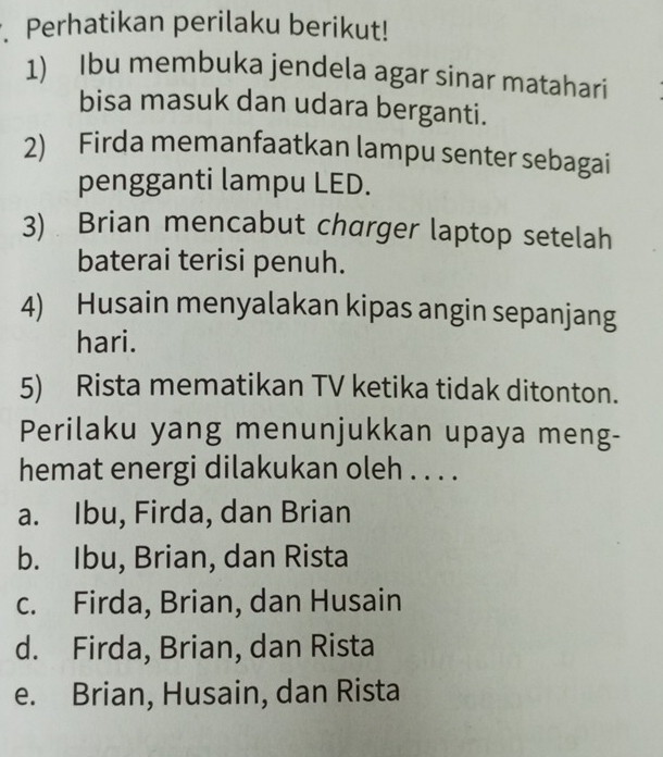 Perhatikan perilaku berikut!
1) Ibu membuka jendela agar sinar matahari
bisa masuk dan udara berganti.
2) Firda memanfaatkan lampu senter sebagai
pengganti lampu LED.
3) Brian mencabut charger laptop setelah
baterai terisi penuh.
4) Husain menyalakan kipas angin sepanjang
hari.
5) Rista mematikan TV ketika tidak ditonton.
Perilaku yang menunjukkan upaya meng-
hemat energi dilakukan oleh . . . .
a. Ibu, Firda, dan Brian
b. Ibu, Brian, dan Rista
c. Firda, Brian, dan Husain
d. Firda, Brian, dan Rista
e. Brian, Husain, dan Rista