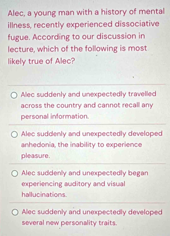 Alec, a young man with a history of mental
illness, recently experienced dissociative
fugue. According to our discussion in
lecture, which of the following is most
likely true of Alec?
Alec suddenly and unexpectedly travelled
across the country and cannot recall any
personal information.
Alec suddenly and unexpectedly developed
anhedonia, the inability to experience
pleasure.
Alec suddenly and unexpectedly began
experiencing auditory and visual
hallucinations.
Alec suddenly and unexpectedly developed
several new personality traits.