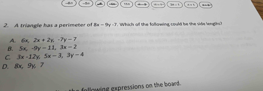 -8n -5n a 4n 110 -A n-1 3n-1 n+1^(n+3)
2. A triangle has a perimeter of 8x-9y-7. Which of the following could be the side lengths?
A. 6x, 2x+2y, -7y-7
B. 5x, -9y-11, 3x-2
C. 3x-12y, 5x-3, 3y-4
D. 8x, 9y, 7
following expressions on the board.