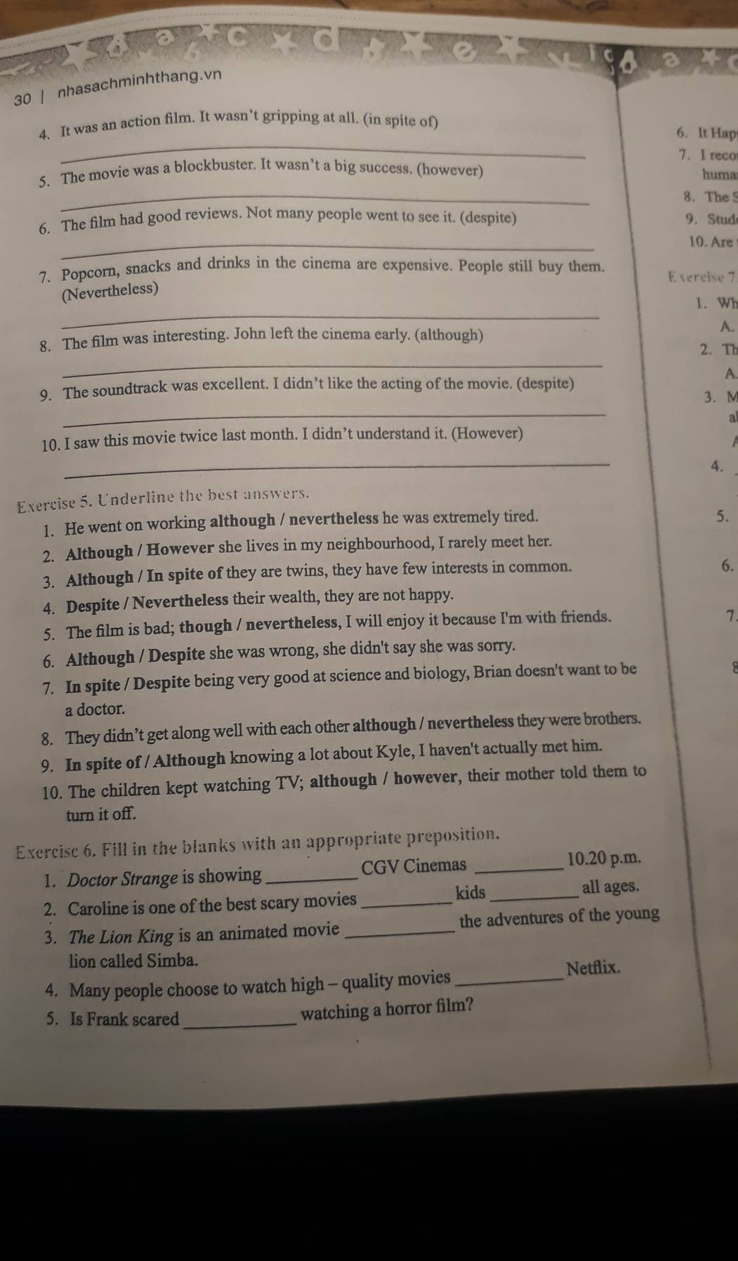 nhasachminhthang.vn
_
4. It was an action film. It wasn’t gripping at all. (in spite of)
6. It Hap
7. I reco
_
5. The movie was a blockbuster. It wasn’t a big success. (however) huma
8. The S
6. The film had good reviews. Not many people went to see it. (despite) 9. Stud
_
10. Are
7. Popcorn, snacks and drinks in the cinema are expensive. People still buy them. E sercise 7
(Nevertheless)
_
1. Wh
8. The film was interesting. John left the cinema early. (although)
A.
_
2. Th
A.
9. The soundtrack was excellent. I didn’t like the acting of the movie. (despite) 3.M
_
a
10. I saw this movie twice last month. I didn’t understand it. (However)
_
4.
Exercise 5. Underline the best answers.
1. He went on working although / nevertheless he was extremely tired.
5.
2. Although / However she lives in my neighbourhood, I rarely meet her.
3. Although / In spite of they are twins, they have few interests in common.
6.
4. Despite / Nevertheless their wealth, they are not happy.
5. The film is bad; though / nevertheless, I will enjoy it because I'm with friends.
7.
6. Although / Despite she was wrong, she didn't say she was sorry.
7. In spite / Despite being very good at science and biology, Brian doesn't want to be
a doctor.
8. They didn’t get along well with each other although / nevertheless they were brothers.
9. In spite of / Although knowing a lot about Kyle, I haven't actually met him.
10. The children kept watching TV; although / however, their mother told them to
turn it off.
Exercise 6. Fill in the blanks with an appropriate preposition.
CGV Cinemas _10.20 p.m.
1. Doctor Strange is showing_
kids _all ages.
2. Caroline is one of the best scary movies_
3. The Lion King is an animated movie_ the adventures of the young
lion called Simba.
Netflix.
4. Many people choose to watch high - quality movies_
5. Is Frank scared_
watching a horror film?