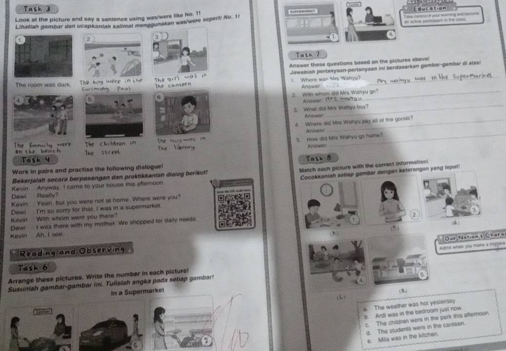 Task 3
Look at the picture and say a sentence using was/were like No. 1! sUP UwAt Education
Lihatlan gambar dan ucapkanian kalimat menggunakan was/were seperti No. 1! Take conzol of your waring and becose
an ective paricipant in the closs
Task 7
Answer these questions based on the pictures above!
Jawabian pertanyaan-pertanyaan ini berdasarkan gambar-gambar di alas!
1. Where was Mrs Wanyu?
Answat
2. With whom did Mrs Wanyu go?
_
Answer:
3. What did Mrs Wahyu buy?
Answor
4. Where did Mrs Wahyu pay all of the goods?
Answor
5. How did Mrs Wahyu go hame?
Answer
_
Task 8
Match each picture with the correct information:
Work in pairs and practise the following dialogue!
Cocokkaniah setlap gambar dengan keterangan yang tepat!
Bekerjalah secara berpasangan dan praktikkanian diaiog berikut!
Kevin : Anyway, I came to your nouse this afternoon
Dewi Really?
Kevin : Yeah, but you were not at home. Where were you?
Dewi : I'm so sorry for that. I was in a supermarket.
Kevin : With whom were you there?
(
Dew I was there with my mother. We shopped for daily needs.
)
Kevin Ah, I see
Our Nation's Chara
Reading and Observing
Admil when you make a misjake
Task 6
Arrange these pictures. Write the number in each picture!
Susuniah gambar-gambar ini. Tulislah angka pada setiap gambar!
In a Supermarket (8)
(5 )
Cester
a. The weather was hot yesterday
b. Ard) was in the bedroom just now.
c. The children were in the park this afteroon.
d. The students were in the canteen.
e. Mila was in the kitchen