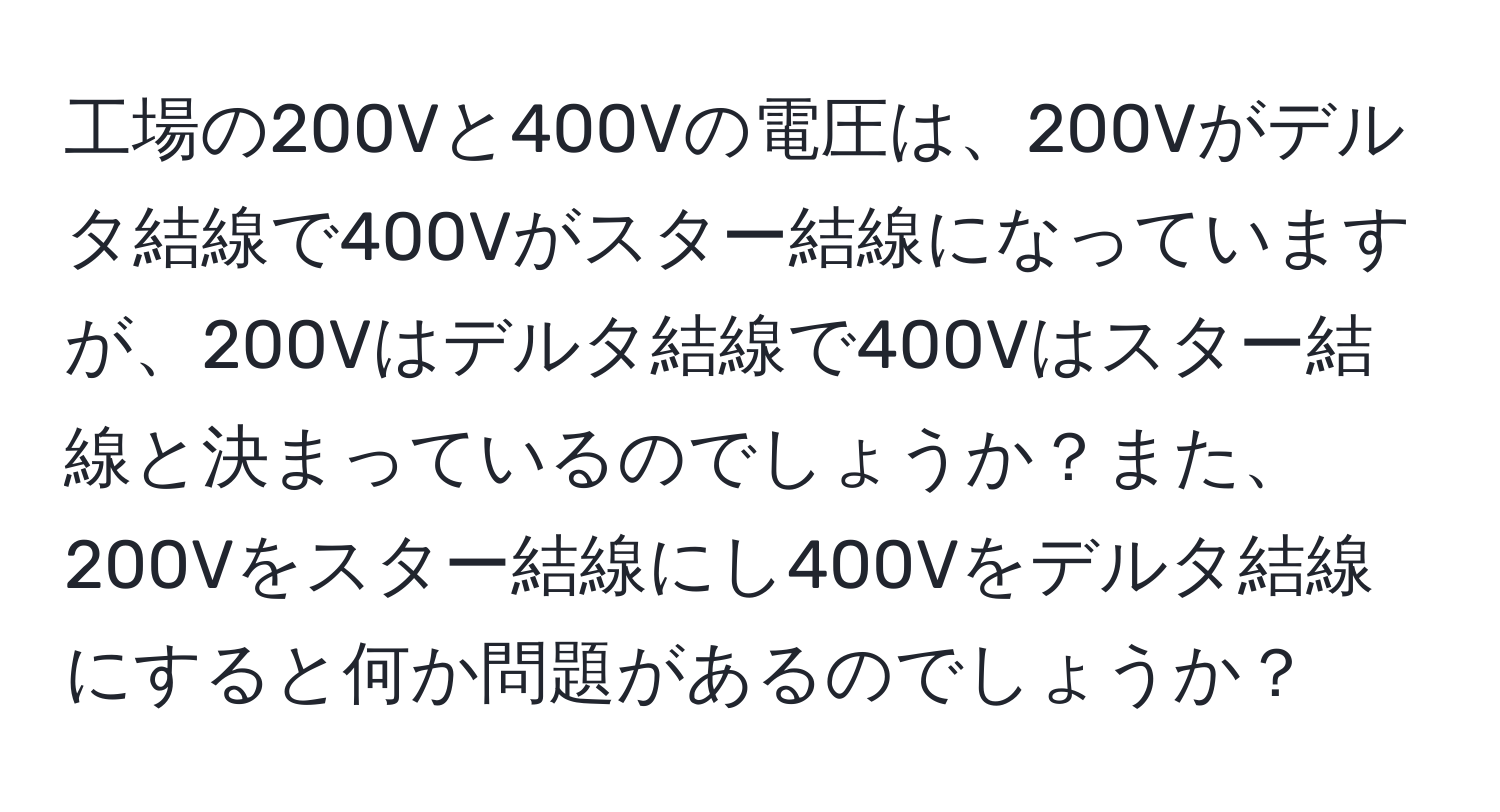 工場の200Vと400Vの電圧は、200Vがデルタ結線で400Vがスター結線になっていますが、200Vはデルタ結線で400Vはスター結線と決まっているのでしょうか？また、200Vをスター結線にし400Vをデルタ結線にすると何か問題があるのでしょうか？