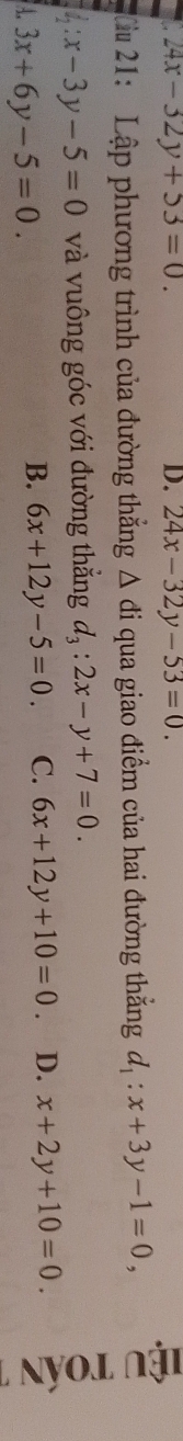 24x-32y+53=0. 
D. 24x-32y-53=0. 
Nu 21: Lập phương trình của đường thắng △ di qua giao điểm của hai đường thắng d_1:x+3y-1=0,
l_2:x-3y-5=0 và vuông góc với đường thẳng d_3:2x-y+7=0.
A. 3x+6y-5=0.
B. 6x+12y-5=0. C. 6x+12y+10=0. D. x+2y+10=0.