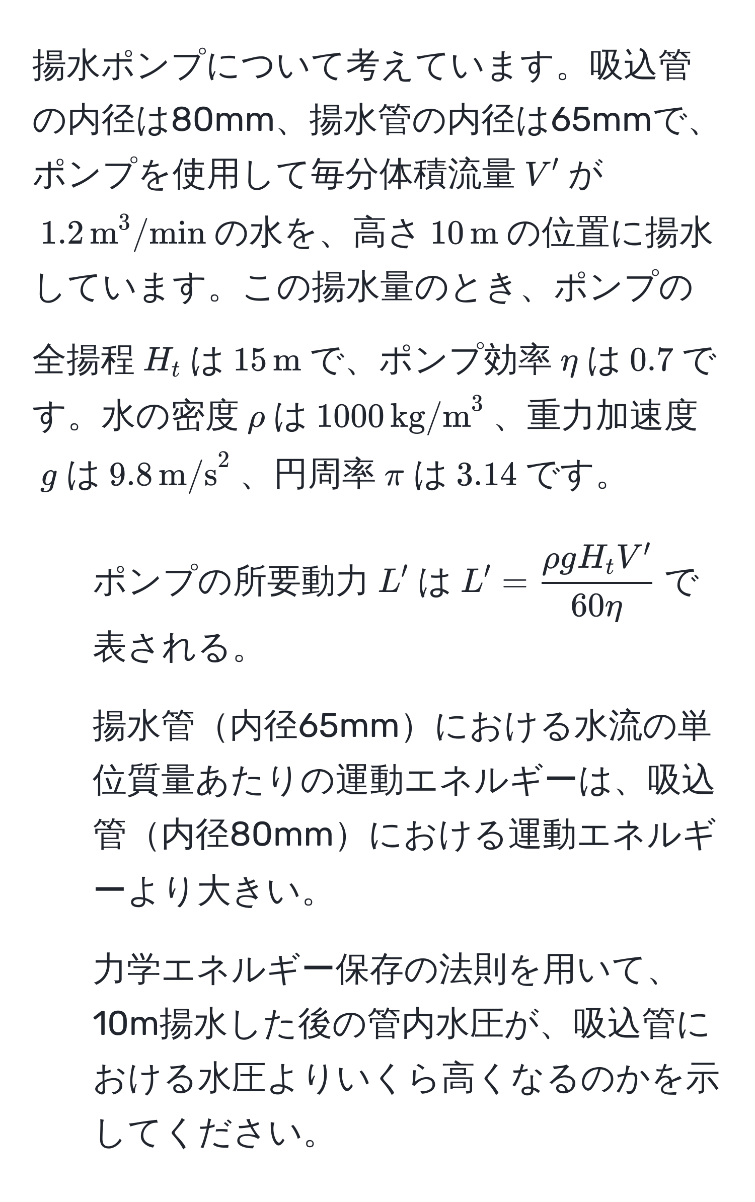 揚水ポンプについて考えています。吸込管の内径は80mm、揚水管の内径は65mmで、ポンプを使用して毎分体積流量$V'$が$1.2,m^((3/min)$の水を、高さ$10,m)$の位置に揚水しています。この揚水量のとき、ポンプの全揚程$H_t$は$15,m$で、ポンプ効率$eta$は$0.7$です。水の密度$rho$は$1000,(kg/m)^(3$、重力加速度$g$は$9.8,m/s)^2$、円周率$π$は$3.14$です。  
1) ポンプの所要動力$L'$は$L'= rho g H_t V'/60 eta $で表される。  
2) 揚水管内径65mmにおける水流の単位質量あたりの運動エネルギーは、吸込管内径80mmにおける運動エネルギーより大きい。  
3) 力学エネルギー保存の法則を用いて、10m揚水した後の管内水圧が、吸込管における水圧よりいくら高くなるのかを示してください。