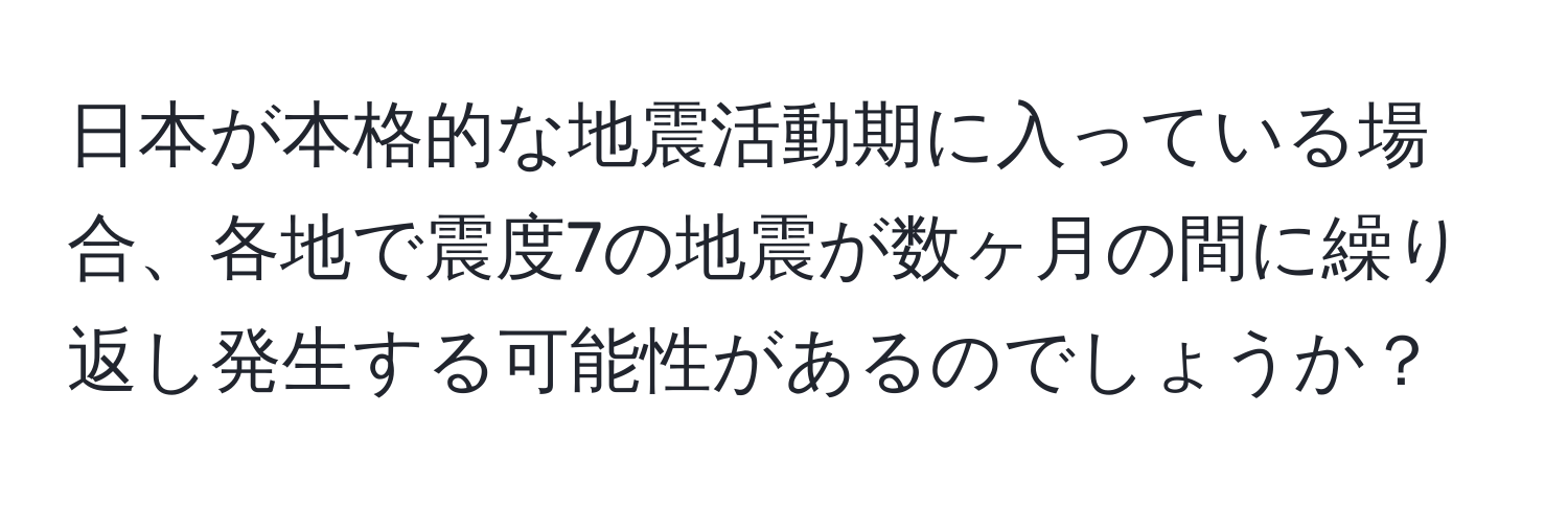 日本が本格的な地震活動期に入っている場合、各地で震度7の地震が数ヶ月の間に繰り返し発生する可能性があるのでしょうか？