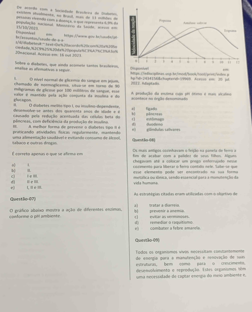 De acordo com a Sociedade Brasileira de Diabetes.
existem atualmente, no Brasil, mais de 13 milhões de
pessoas vivendo com a doença, o que representa 6,9% da
Pepsion Amuluse salrcar
população nacional. Ministério da Saúde, acesso em:
15/10/2023. Tripsima
Disponível em: https://www.gov.br/saude/pt-
br/assuntos/saude-de-a-a-
z/d/diabetes#;":text=De%20acordo%20com%20a%20%o
ciedade,%2C9%25%20da%20popula%C3%A7%C3%A3o%
20nacional. Acesso em: 16 out 2023. 8 9 10 11 12
0 1 2 1 4 5 6 7
Sobre o diabetes, que ainda acomete tantos brasileiros,
analise as afirmativas a seguir. Disponível em:
https://edisciplinas.usp.br/mod/book/tool/print/index.p
hp?id=2434156&chapterid=19969. Acesso em: 20 jul.
1. O nível normal de glicemia do sangue em jejum, 2022. Adaptado.
chamado de normoglicemia, situaçse em torno de 90
miligramas de glicose por 100 mililitros de sangue, esse
valor é mantido pela ação conjunta da insulina e do A produção da enzima cujo pH ótimo é mais alcalino
glucagon. acontece no órgão denominado
II. O diabetes melito tipo I, ou insulino-dependente, a) figado
desenvolve-se antes dos quarenta anos de idade e é b)       pâncreas
causado pela redução acentuada das células beta do c)
pâncreas, com deficiência da produção de insulina. d)     estômago duodeno
III. A melhor forma de prevenir o diabetes tipo II é e) glândulas salivares
praticando atividades físicas regularmente, mantendo
uma alimentação saudável e evitando consumo de álcool, Questão-08)
tabaco e outras drogas.
Os mais antigos cozinhavam o feijão na panela de ferro a
É correto apenas o que se afirma em fim de acabar com a palidez de seus filhos. Alguns
chegavam até a colocar um prego enferrujado nesse
a) 1. cozimento para liberar o ferro contido nele. Sabe-se que
b) I1. esse elemento pode ser encontrado na sua forma
c) Ie ⅢII. metálica ou iônica, sendo essencial para a manutenção da
d) Ⅱ e ⅢII. vida humana.
e) I, II e ⅢII.
As estratégias citadas eram utilizadas com o objetivo de
Questão-07)
a) tratar a diarreia.
O gráfico abaixo mostra a ação de diferentes enzimas, b) prevenir a anemia.
conforme o pH ambiente. c) evitar as verminoses.
d) remediar o raquitismo.
e) combater a febre amarela.
Questão-09)
Todos os organismos vivos necessitam constantemente
de energia para a manutenção e renovação de suas
estruturas, bem como para o crescimento,
desenvolvimento e reprodução. Estes organismos têm
uma necessidade de captar energia do meio ambiente e,