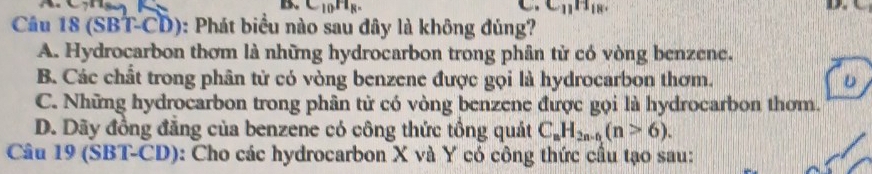 C_10H_R^- C_11H_18. 
.
Câu 18 (SBT-CD): Phát biểu nào sau đây là không đúng?
A. Hydrocarbon thơm là những hydrocarbon trong phân tử có vòng benzene.
B. Các chất trong phân tử có vòng benzene được gọi là hydrocarbon thơm. D
C. Những hydrocarbon trong phân tử có vòng benzene được gọi là hydrocarbon thơm.
D. Dãy đồng đẳng của benzene có công thức tổng quát C_nH_2n-n(n>6). 
Câu 19 (SBT-CD): Cho các hydrocarbon X và Y có công thức cầu tạo sau: