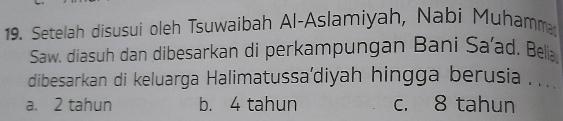 Setelah disusui oleh Tsuwaibah Al-Aslamiyah, Nabi Muhamma
Saw. diasuh dan dibesarkan di perkampungan Bani Sa’ad. Belia
dibesarkan di keluarga Halimatussa'diyah hingga berusia ....
a. 2 tahun b. 4 tahun c. 8 tahun