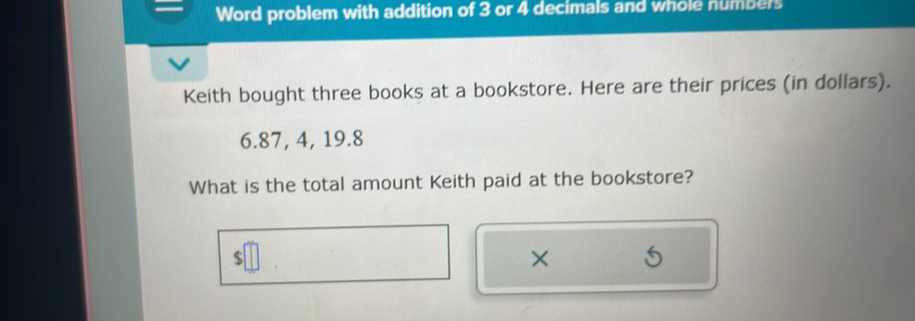 Word problem with addition of 3 or 4 decimals and whole numbers 
Keith bought three books at a bookstore. Here are their prices (in dollars).
6.87, 4, 19.8
What is the total amount Keith paid at the bookstore? 
×