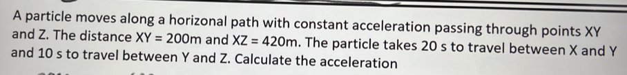 A particle moves along a horizonal path with constant acceleration passing through points XY
and Z. The distance XY=200m and XZ=420m. The particle takes 20 s to travel between X and Y
and 10 s to travel between Y and Z. Calculate the acceleration