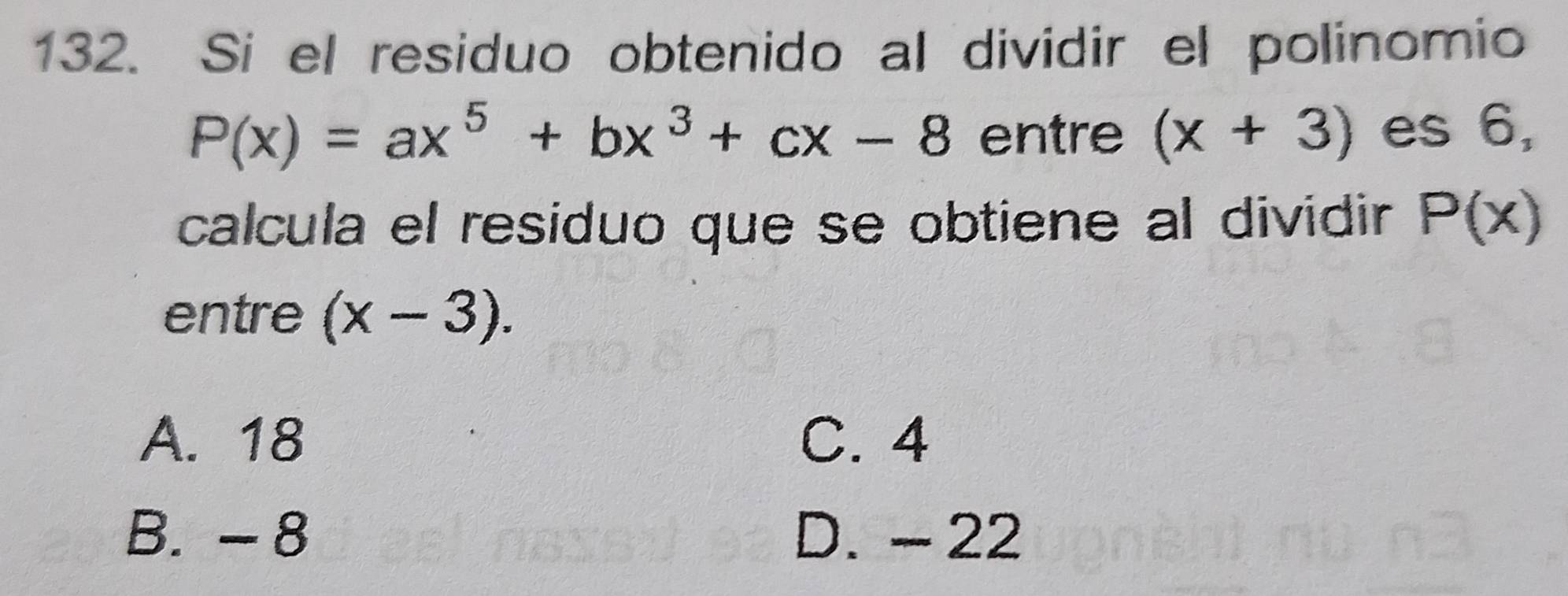 Si el residuo obtenido al dividir el polinomio
P(x)=ax^5+bx^3+cx-8 entre (x+3) es 6,
calcula el residuo que se obtiene al dividir P(x)
entre (x-3).
A. 18 C. 4
B. - 8 D. - 22