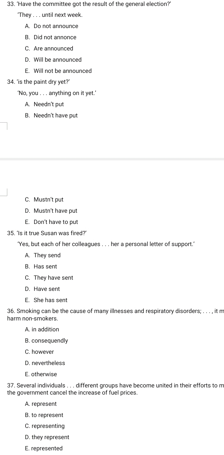 ‘Have the committee got the result of the general election?’
‘They . . . until next week.
A. Do not announce
B. Did not annonce
C. Are announced
D. Will be announced
E. Will not be announced
34. ‘is the paint dry yet?’
‘No, you . . . anything on it yet.’
A. Needn’t put
B. Needn’t have put
C. Mustn’t put
D. Mustn’t have put
E. Don’t have to put
35. ‘Is it true Susan was fired?’
‘Yes, but each of her colleagues . . . her a personal letter of support.’
A. They send
B. Has sent
C. They have sent
D. Have sent
E. She has sent
36. Smoking can be the cause of many illnesses and respiratory disorders; . . . , it m
harm non-smokers.
A. in addition
B. consequendly
C. however
D. nevertheless
E. otherwise
37. Several individuals . . . different groups have become united in their efforts to m
the government cancel the increase of fuel prices.
A. represent
B. to represent
C. representing
D. they represent
E. represented