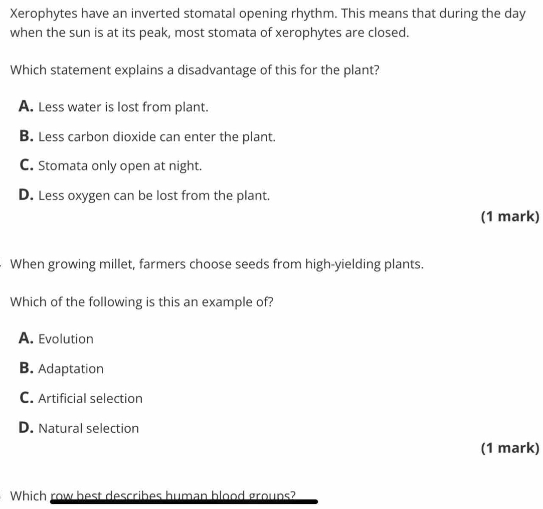 Xerophytes have an inverted stomatal opening rhythm. This means that during the day
when the sun is at its peak, most stomata of xerophytes are closed.
Which statement explains a disadvantage of this for the plant?
A. Less water is lost from plant.
B. Less carbon dioxide can enter the plant.
C. Stomata only open at night.
D. Less oxygen can be lost from the plant.
(1 mark)
When growing millet, farmers choose seeds from high-yielding plants.
Which of the following is this an example of?
A. Evolution
B. Adaptation
C. Artificial selection
D. Natural selection
(1 mark)
Which row best describes human blood groups?