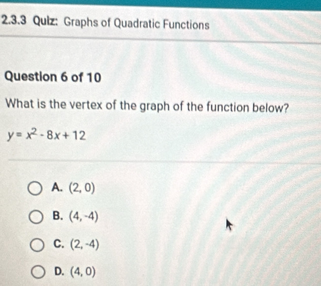 Graphs of Quadratic Functions
Question 6 of 10
What is the vertex of the graph of the function below?
y=x^2-8x+12
A. (2,0)
B. (4,-4)
C. (2,-4)
D. (4,0)