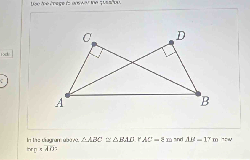 Use the image to answer the question. 
Tools 
In the diagram above, △ ABC≌ △ BAD. If AC=8m and AB=17m , how 
long is overline AD ?