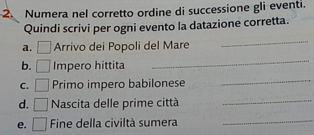 Numera nel corretto ordine di successione gli eventi. 
Quindi scrivi per ogni evento la datazione corretta. 
a. Arrivo dei Popoli del Mare 
_ 
b. Impero hittita 
_ 
C. Primo impero babilonese 
_ 
d. □ Nascita delle prime città_ 
e. □ Fine della civiltà sumera_