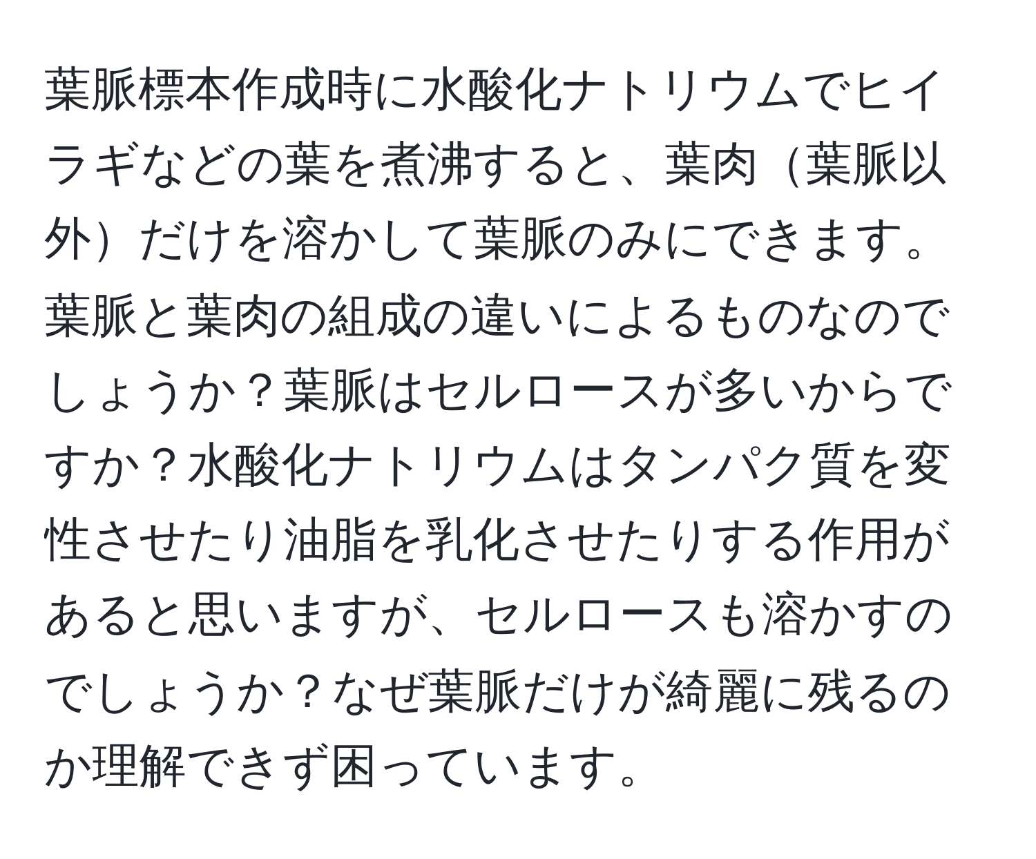 葉脈標本作成時に水酸化ナトリウムでヒイラギなどの葉を煮沸すると、葉肉葉脈以外だけを溶かして葉脈のみにできます。葉脈と葉肉の組成の違いによるものなのでしょうか？葉脈はセルロースが多いからですか？水酸化ナトリウムはタンパク質を変性させたり油脂を乳化させたりする作用があると思いますが、セルロースも溶かすのでしょうか？なぜ葉脈だけが綺麗に残るのか理解できず困っています。