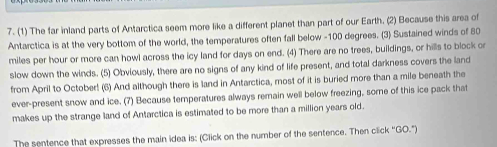 (1) The far inland parts of Antarctica seem more like a different planet than part of our Earth. (2) Because this area of 
Antarctica is at the very bottom of the world, the temperatures often fall below - 100 degrees. (3) Sustained winds of 80
miles per hour or more can howl across the icy land for days on end. (4) There are no trees, buildings, or hills to block or 
slow down the winds. (5) Obviously, there are no signs of any kind of life present, and total darkness covers the land 
from April to October! (6) And although there is land in Antarctica, most of it is buried more than a mile beneath the 
ever-present snow and ice. (7) Because temperatures always remain well below freezing, some of this ice pack that 
makes up the strange land of Antarctica is estimated to be more than a million years old. 
The sentence that expresses the main idea is: (Click on the number of the sentence. Then click “GO.”)