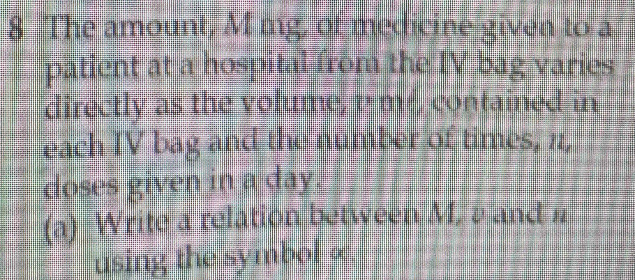 The amount, M mg, of medicine given to a 
patient at a hospital from the IV bag varies 
directly as the volume, a mf, contained in 
each IV bag and the number of times, #1, 
doses given in a day. 
(a) Write a relation between M, a and n
using the symbol ∞.