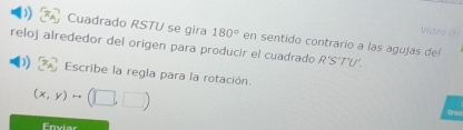 Videa () 
)) Cuadrado RSTU se gira 180° en sentido contrario a las agujas del 
reloj alrededor del origen para producir el cuadrado R'S'T'U
Escribe la regla para la rotación.
(x,y)to (□ ,□ )
Enviar