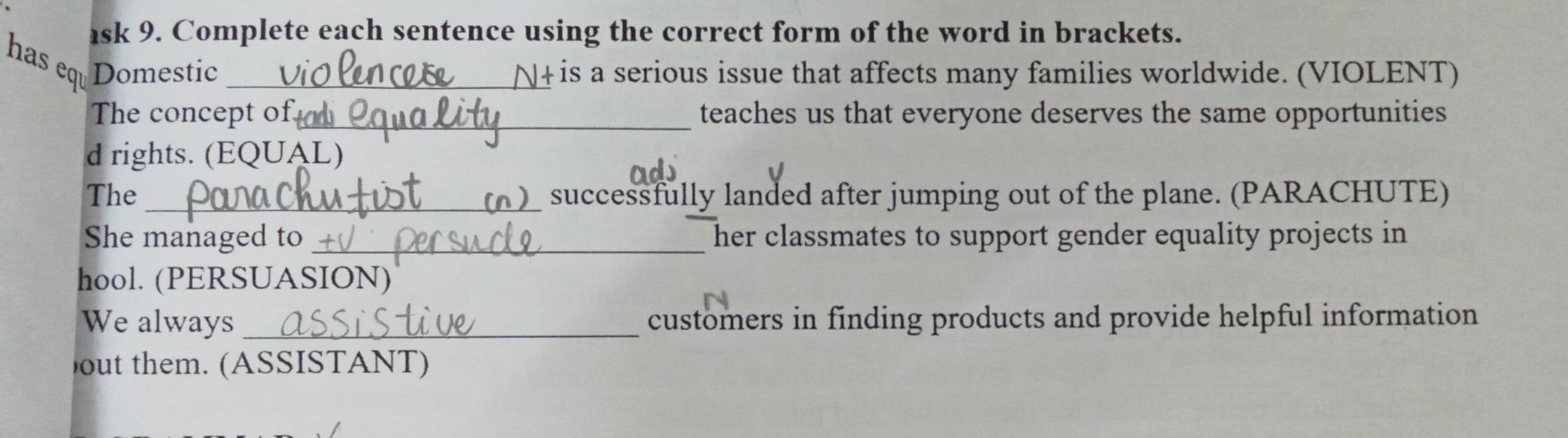 ask 9. Complete each sentence using the correct form of the word in brackets. 
has eq Domestic _N+ is a serious issue that affects many families worldwide. (VIOLENT) 
The concept of_ teaches us that everyone deserves the same opportunities 
d rights. (EQUAL) 
The successfully landed after jumping out of the plane. (PARACHUTE) 
She managed to _her classmates to support gender equality projects in 
hool. (PERSUASION) 
We always _customers in finding products and provide helpful information 
out them. (ASSISTANT)