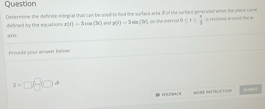 Question 
Determine the definite integral that can be used to find the surface area S of the surface generated when the plane curve 
defined by the equations x(t)=3cos (3t) and y(t)=3sin (3t) , on the interval 0≤ t≤  π /3  , is revolved around the x - 
axis. 
Provide your answer below:
S=□ ∈t _(□)^(□)(□ )dt
FEEDBACK MORE INSTRUCTION SUMIT